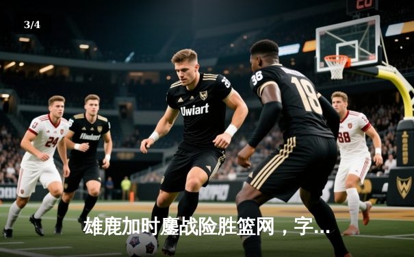 雄鹿加时鏖战险胜篮网，字母哥44分主宰关键时刻 - 3